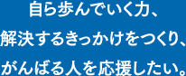自ら歩んでいく力、<br />             解決するきっかけをつくり、がんばる人を応援したい。