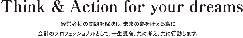 Think & Action for your dreams 経営者様の問題を解決し、未来の夢を叶える為に会計のプロフェッショナルとして、一生懸命、共に考え、共に行動します。